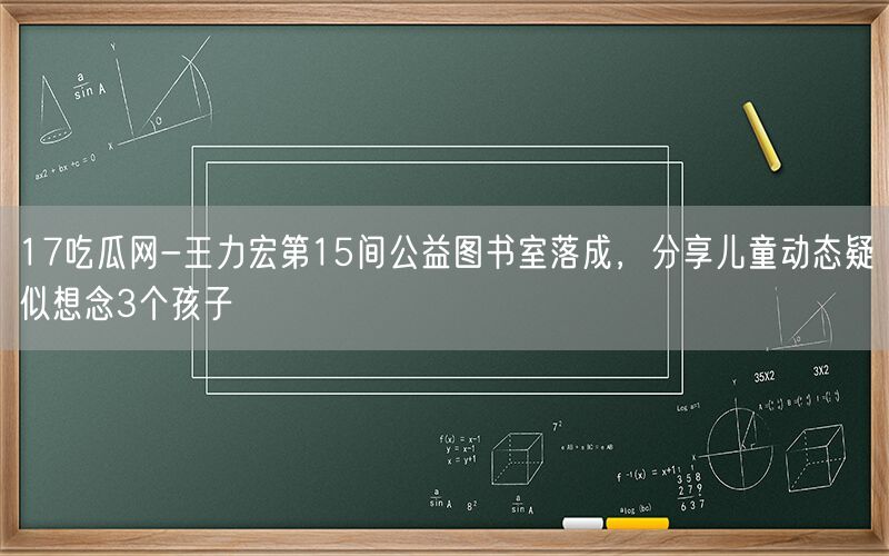 17吃瓜网-王力宏第15间公益图书室落成，分享儿童动态疑似想念3个孩子