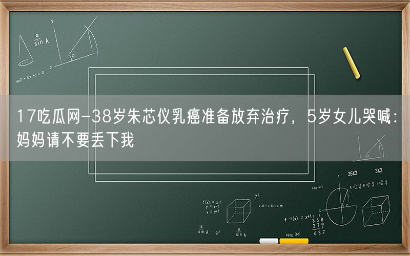 17吃瓜网-38岁朱芯仪乳癌准备放弃治疗，5岁女儿哭喊：妈妈请不要丢下我